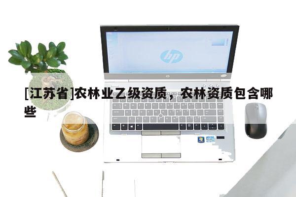 [江蘇省]農(nóng)林業(yè)乙級資質(zhì)，農(nóng)林資質(zhì)包含哪些