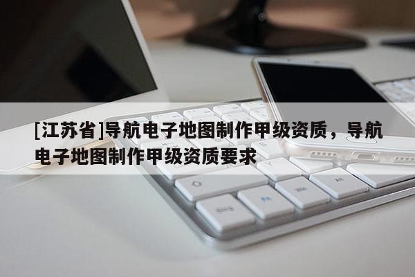 [江蘇省]導(dǎo)航電子地圖制作甲級(jí)資質(zhì)，導(dǎo)航電子地圖制作甲級(jí)資質(zhì)要求