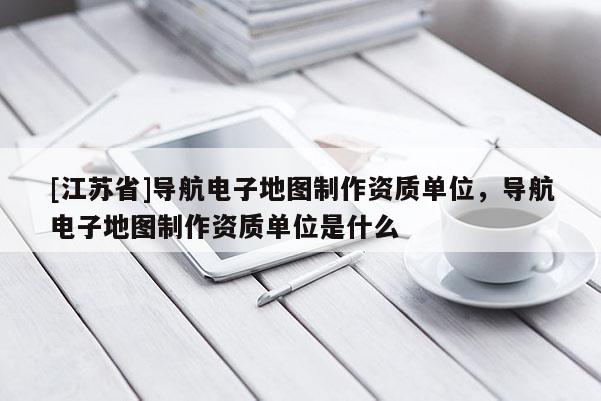 [江蘇省]導(dǎo)航電子地圖制作資質(zhì)單位，導(dǎo)航電子地圖制作資質(zhì)單位是什么