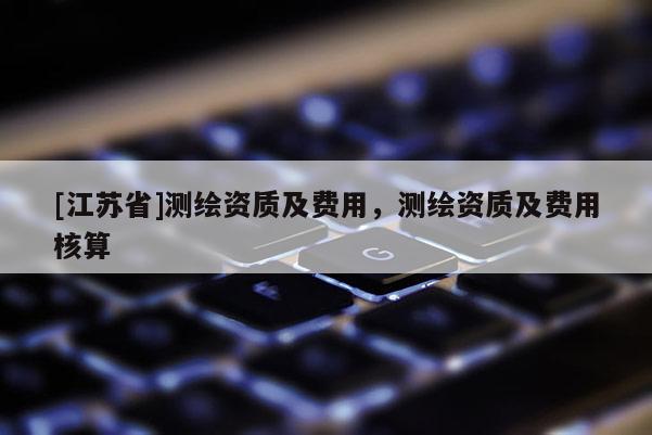 [江蘇省]測(cè)繪資質(zhì)及費(fèi)用，測(cè)繪資質(zhì)及費(fèi)用核算