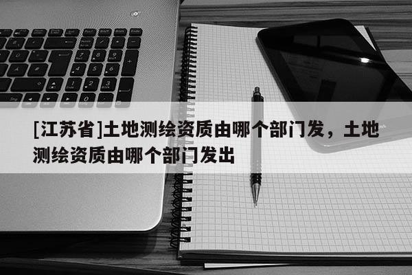 [江蘇省]土地測繪資質由哪個部門發，土地測繪資質由哪個部門發出