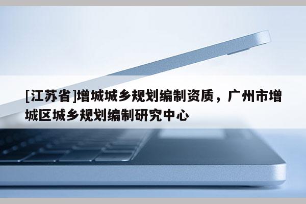 [江蘇省]增城城鄉(xiāng)規(guī)劃編制資質(zhì)，廣州市增城區(qū)城鄉(xiāng)規(guī)劃編制研究中心