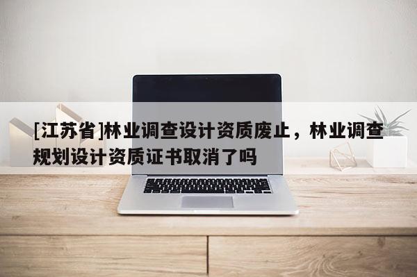 [江蘇省]林業調查設計資質廢止，林業調查規劃設計資質證書取消了嗎
