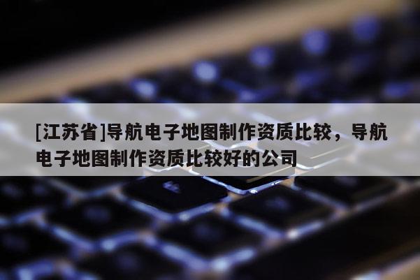 [江蘇省]導航電子地圖制作資質比較，導航電子地圖制作資質比較好的公司