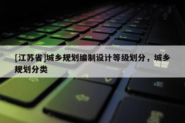 [江蘇省]城鄉(xiāng)規(guī)劃編制設(shè)計(jì)等級(jí)劃分，城鄉(xiāng)規(guī)劃分類
