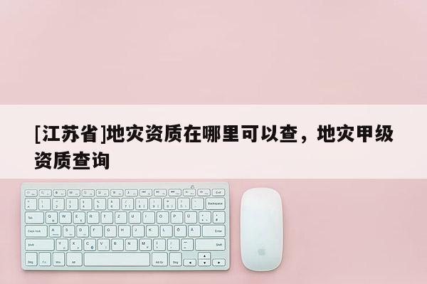 [江蘇省]地災(zāi)資質(zhì)在哪里可以查，地災(zāi)甲級(jí)資質(zhì)查詢