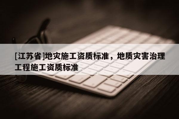 [江蘇省]地災施工資質標準，地質災害治理工程施工資質標準