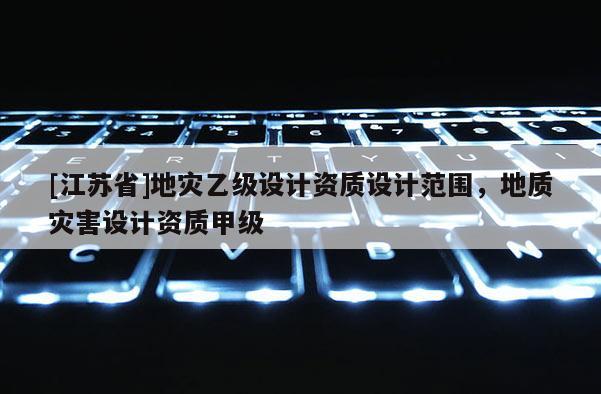 [江蘇省]地災乙級設計資質設計范圍，地質災害設計資質甲級