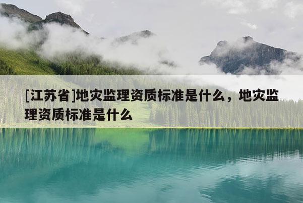 [江蘇省]地災(zāi)監(jiān)理資質(zhì)標(biāo)準(zhǔn)是什么，地災(zāi)監(jiān)理資質(zhì)標(biāo)準(zhǔn)是什么