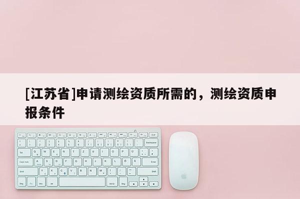 [江蘇省]申請測繪資質(zhì)所需的，測繪資質(zhì)申報(bào)條件