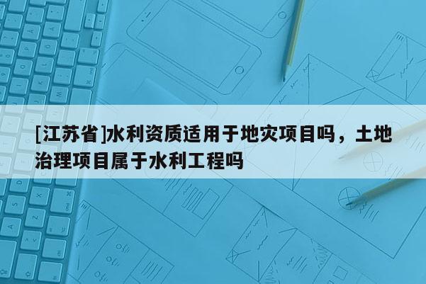 [江蘇省]水利資質適用于地災項目嗎，土地治理項目屬于水利工程嗎