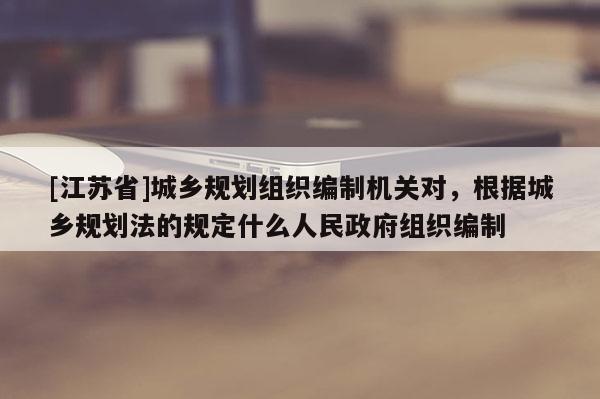 [江蘇省]城鄉規劃組織編制機關對，根據城鄉規劃法的規定什么人民政府組織編制