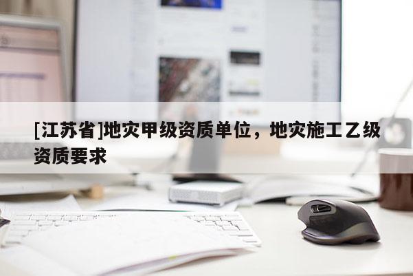 [江蘇省]地災(zāi)甲級資質(zhì)單位，地災(zāi)施工乙級資質(zhì)要求