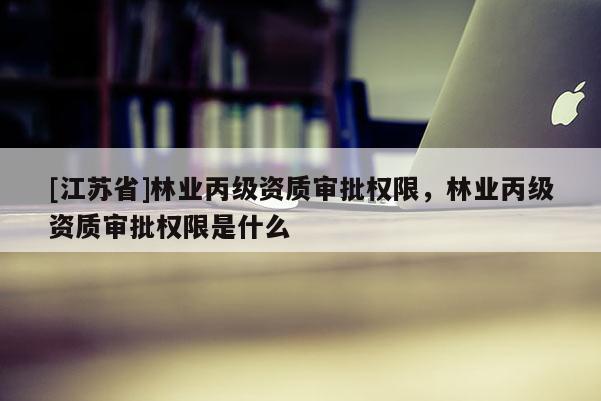 [江蘇省]林業丙級資質審批權限，林業丙級資質審批權限是什么