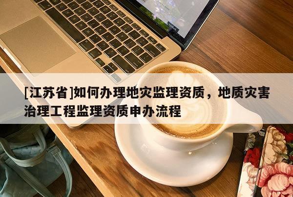 [江蘇省]如何辦理地災監理資質，地質災害治理工程監理資質申辦流程