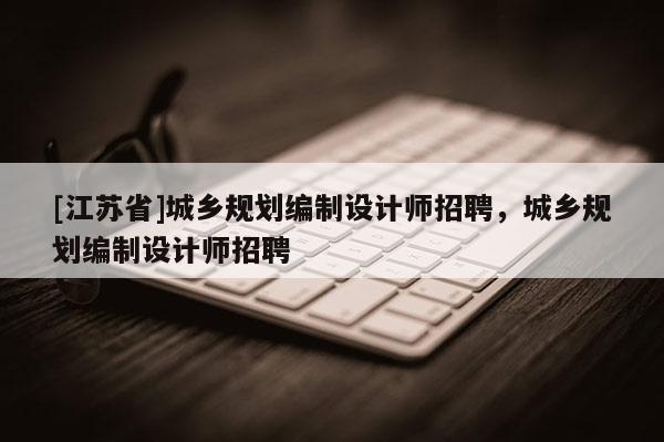 [江蘇省]城鄉規劃編制設計師招聘，城鄉規劃編制設計師招聘