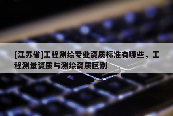 [江蘇省]工程測繪專業資質標準有哪些，工程測量資質與測繪資質區別