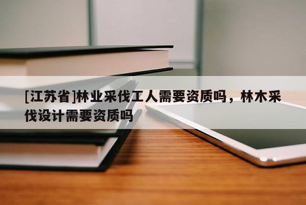 [江蘇省]林業采伐工人需要資質嗎，林木采伐設計需要資質嗎