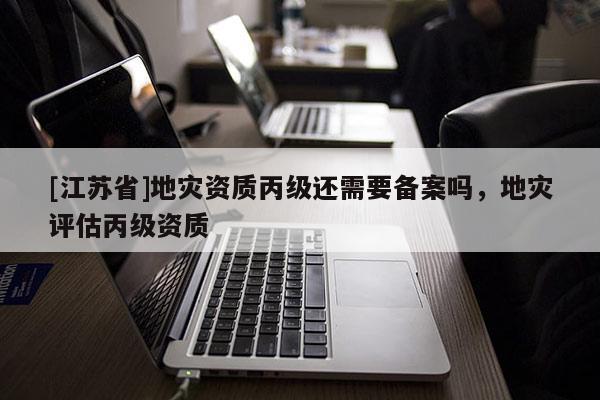 [江蘇省]地災資質丙級還需要備案嗎，地災評估丙級資質