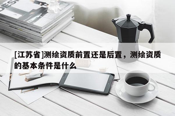 [江蘇省]測(cè)繪資質(zhì)前置還是后置，測(cè)繪資質(zhì)的基本條件是什么