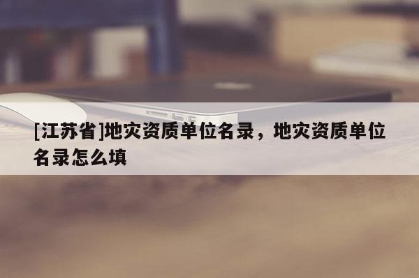 [江蘇省]地災資質單位名錄，地災資質單位名錄怎么填