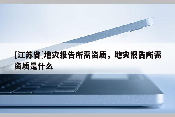 [江蘇省]地災報告所需資質，地災報告所需資質是什么