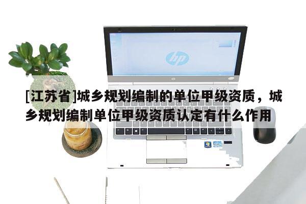 [江蘇省]城鄉規劃編制的單位甲級資質，城鄉規劃編制單位甲級資質認定有什么作用