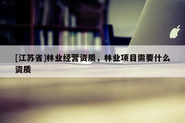 [江蘇省]林業(yè)經(jīng)營資質(zhì)，林業(yè)項(xiàng)目需要什么資質(zhì)