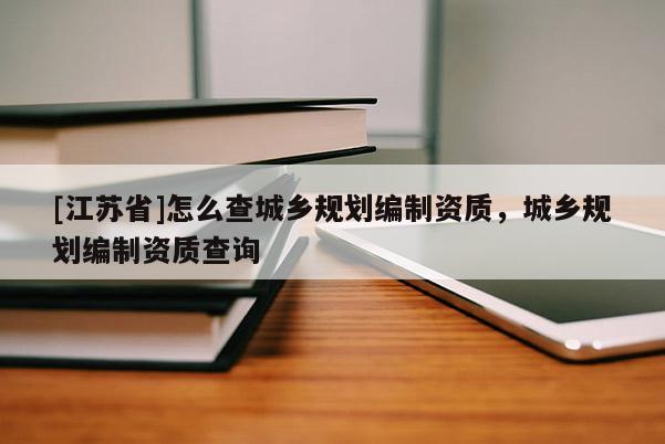 [江蘇省]怎么查城鄉規劃編制資質，城鄉規劃編制資質查詢