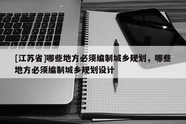 [江蘇省]哪些地方必須編制城鄉規劃，哪些地方必須編制城鄉規劃設計