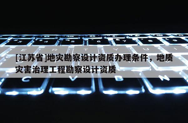 [江蘇省]地災勘察設計資質辦理條件，地質災害治理工程勘察設計資質