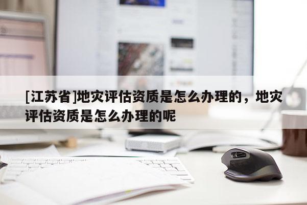 [江蘇省]地災評估資質是怎么辦理的，地災評估資質是怎么辦理的呢