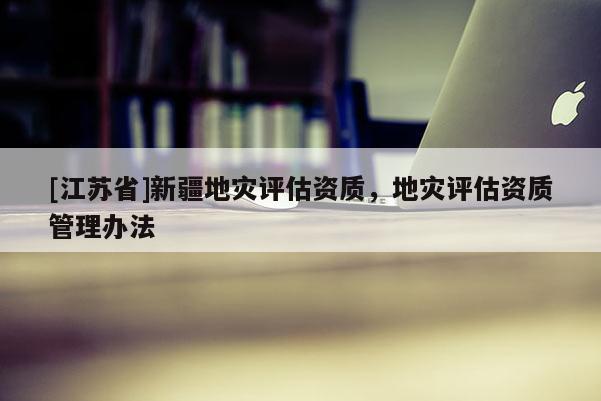 [江蘇省]新疆地災評估資質，地災評估資質管理辦法
