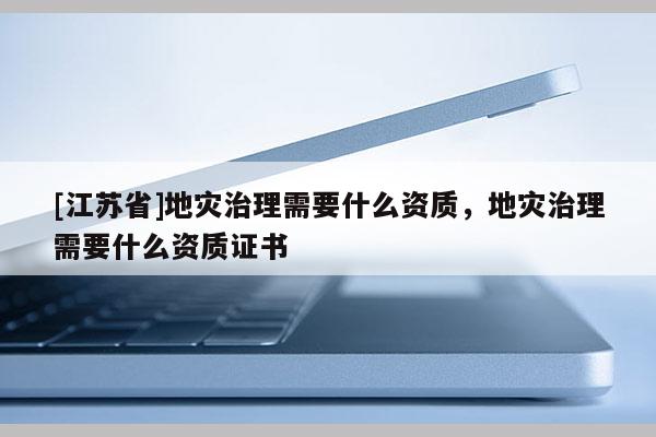 [江蘇省]地災(zāi)治理需要什么資質(zhì)，地災(zāi)治理需要什么資質(zhì)證書