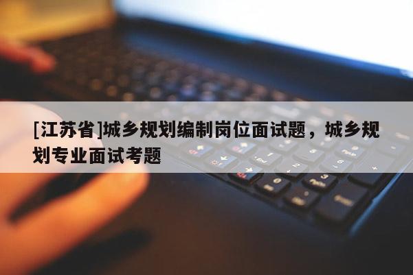 [江蘇省]城鄉規劃編制崗位面試題，城鄉規劃專業面試考題