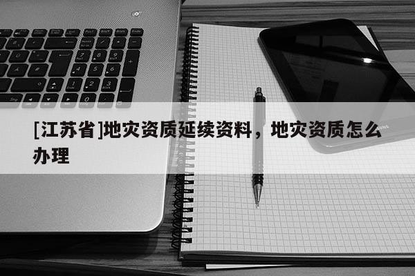 [江蘇省]地災資質延續資料，地災資質怎么辦理