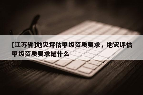 [江蘇省]地災(zāi)評估甲級資質(zhì)要求，地災(zāi)評估甲級資質(zhì)要求是什么
