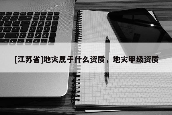 [江蘇省]地災(zāi)屬于什么資質(zhì)，地災(zāi)甲級資質(zhì)