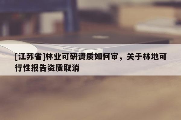 [江蘇省]林業可研資質如何審，關于林地可行性報告資質取消