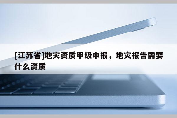 [江蘇省]地災資質甲級申報，地災報告需要什么資質