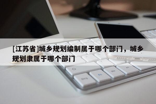 [江蘇省]城鄉(xiāng)規(guī)劃編制屬于哪個(gè)部門，城鄉(xiāng)規(guī)劃隸屬于哪個(gè)部門