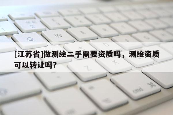 [江蘇省]做測繪二手需要資質(zhì)嗎，測繪資質(zhì)可以轉(zhuǎn)讓嗎?