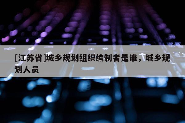 [江蘇省]城鄉規劃組織編制者是誰，城鄉規劃人員