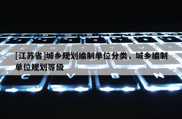 [江蘇省]城鄉(xiāng)規(guī)劃編制單位分類，城鄉(xiāng)編制單位規(guī)劃等級