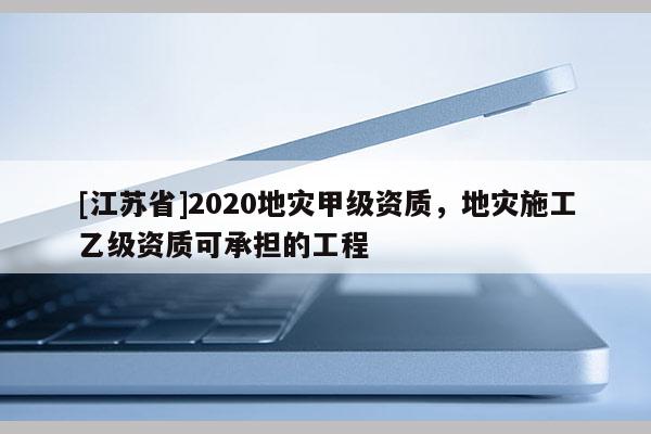 [江蘇省]2020地災(zāi)甲級資質(zhì)，地災(zāi)施工乙級資質(zhì)可承擔(dān)的工程