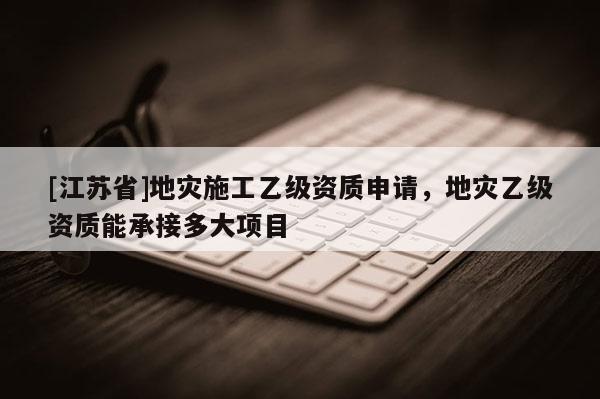 [江蘇省]地災施工乙級資質申請，地災乙級資質能承接多大項目