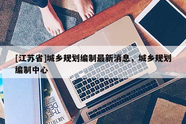[江蘇省]城鄉規劃編制最新消息，城鄉規劃編制中心
