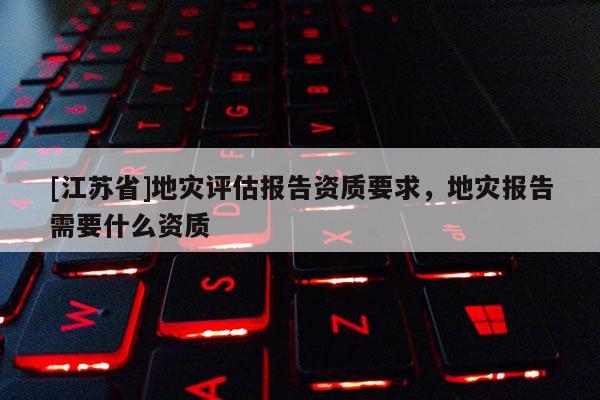 [江蘇省]地災(zāi)評估報告資質(zhì)要求，地災(zāi)報告需要什么資質(zhì)
