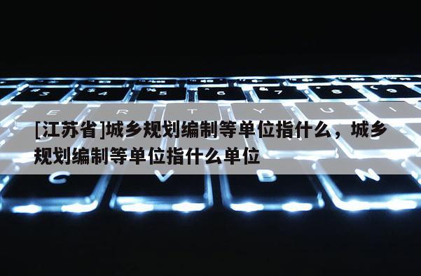 [江蘇省]城鄉規劃編制等單位指什么，城鄉規劃編制等單位指什么單位