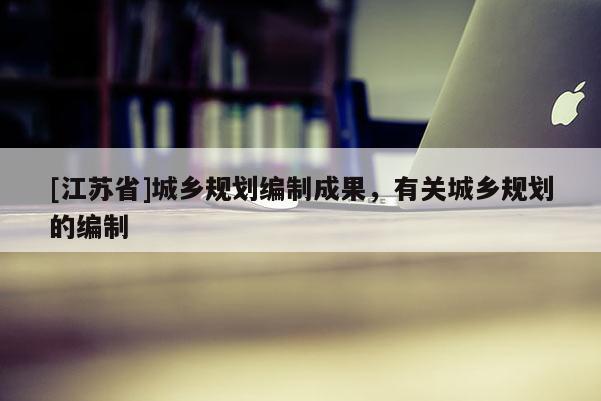 [江蘇省]城鄉規劃編制成果，有關城鄉規劃的編制